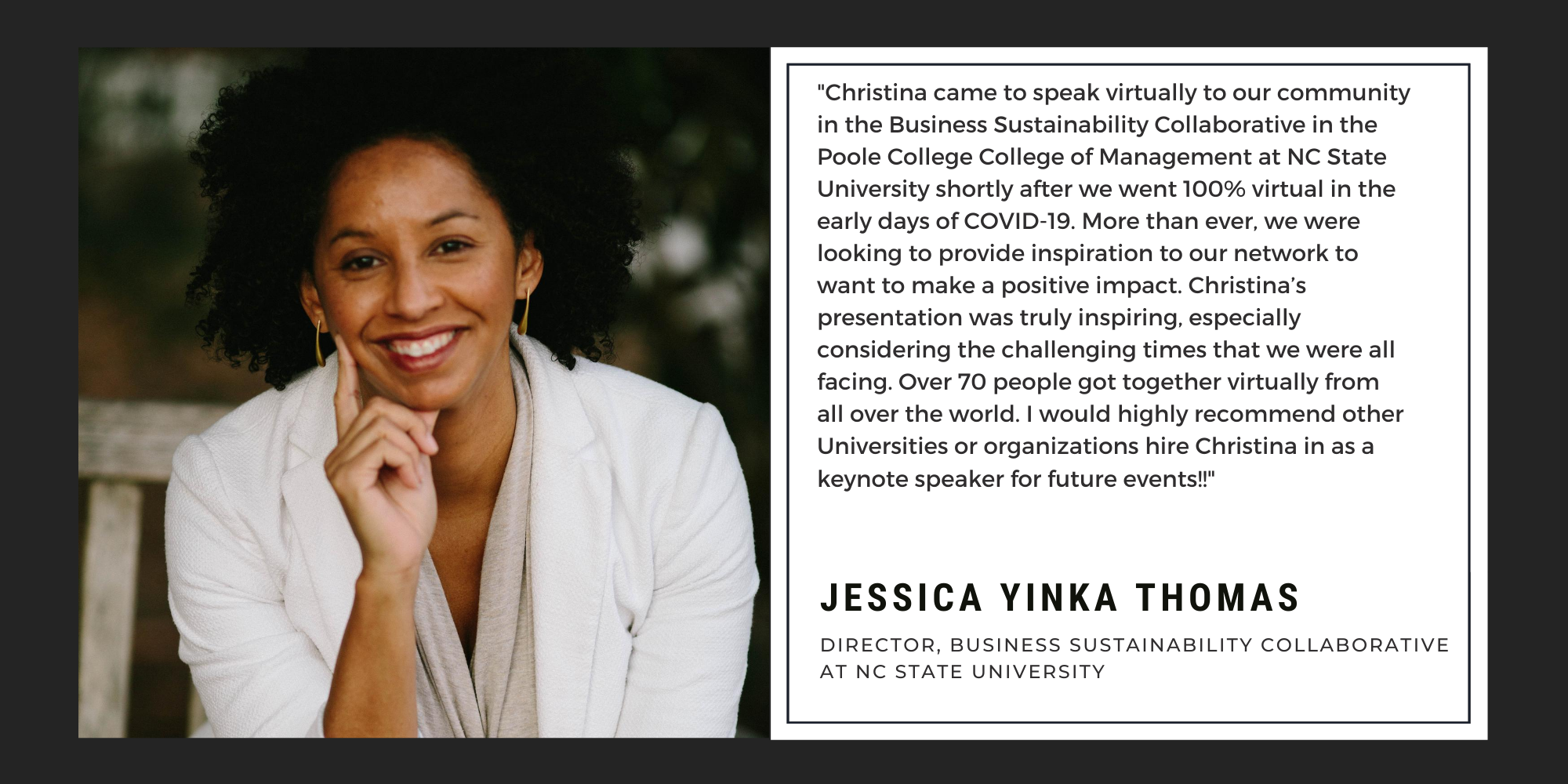"Christina came to speak virtually to our community in the Business Sustainability Collaborative in the Poole College College of Management at NC State University shortly after we went 100% virtual in the early days of COVID-19. More than ever, we were looking to provide inspiration to our network to want to make a positive impact. Christina’s presentation was truly inspiring, especially considering the challenging times that we were all facing. Over 70 people got together virtually from all over the world. I would highly recommend other Universities or organizations hire Christina in as a keynote speaker for future events!!" -Jessica Yinka Thomas, Director of Business Sustainability Collaborative at NC State