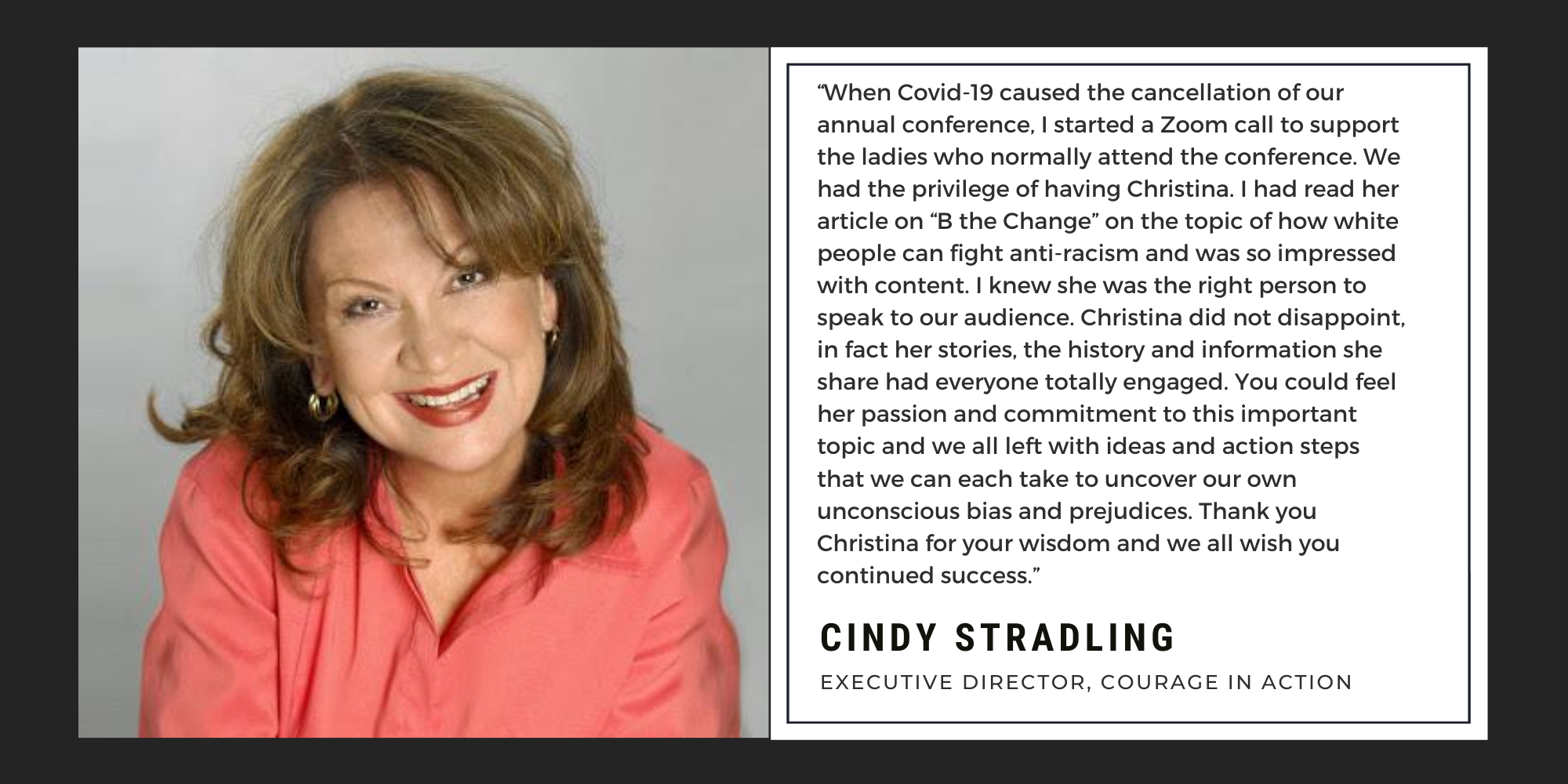 "When Covid-19 caused the cancellation of our annual conference, I started a Zoom call to support the ladies who normally attend the conference. We had the privilege of having Christina. I had read her article on “B the Change” on the topic of how white people can fight anti-racism and was so impressed with content. I knew she was the right person to speak to our audience. Christina did not disappoint, in fact her stories, the history and information she share had everyone totally engaged. You could feel her passion and commitment to this important topic and we all left with ideas and action steps that we can each take to uncover our own unconscious bias and prejudices. Thank you Christina for your wisdom and we all wish you continued success.” - Cindy Stradling - Executive Director, Courage in Action